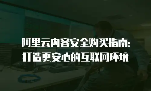 阿里云内容安全购买指南：打造更安心的互联网环境