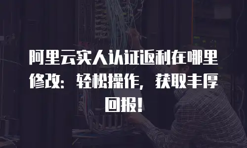阿里云实人认证返利在哪里修改：轻松操作，获取丰厚回报！