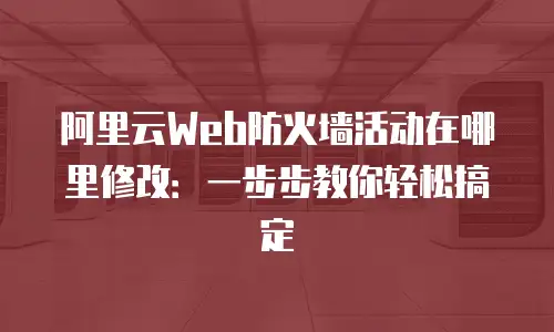 阿里云Web防火墙活动在哪里修改：一步步教你轻松搞定