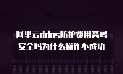 阿里云ddos防护费用高吗安全吗为什么操作不成功