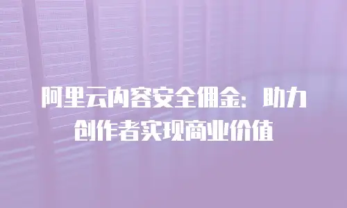 阿里云内容安全佣金：助力创作者实现商业价值