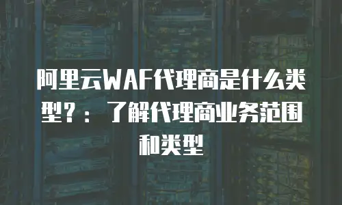 阿里云WAF代理商是什么类型？：了解代理商业务范围和类型
