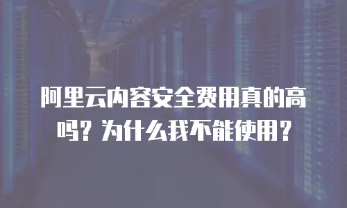 阿里云内容安全费用真的高吗？为什么我不能使用？