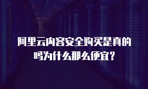阿里云内容安全购买是真的吗为什么那么便宜？
