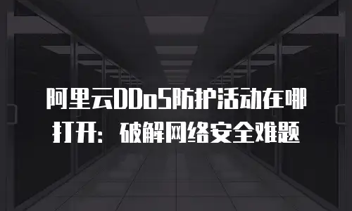 阿里云DDoS防护活动在哪打开：破解网络安全难题