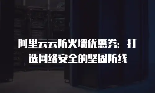 阿里云云防火墙优惠券：打造网络安全的坚固防线