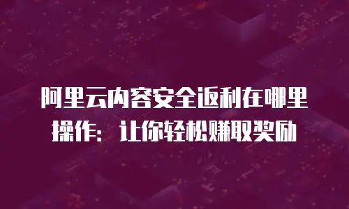 阿里云内容安全返利在哪里操作：让你轻松赚取奖励
