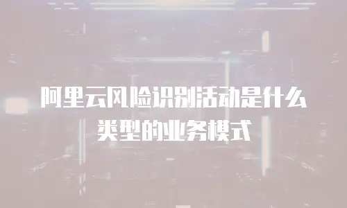 阿里云风险识别活动是什么类型的业务模式