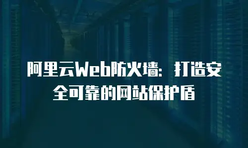 阿里云Web防火墙：打造安全可靠的网站保护盾