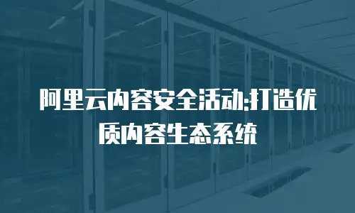 阿里云内容安全活动:打造优质内容生态系统