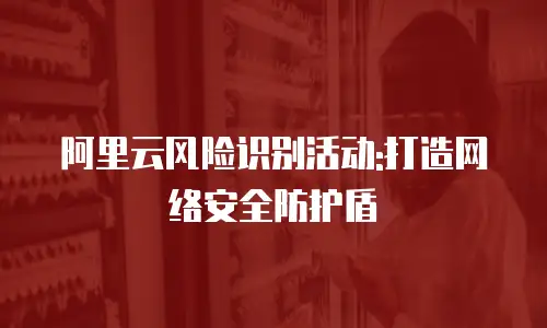 阿里云风险识别活动:打造网络安全防护盾