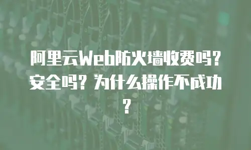 阿里云Web防火墙收费吗？安全吗？为什么操作不成功？