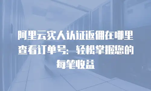 阿里云实人认证返佣在哪里查看订单号：轻松掌握您的每笔收益