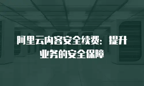 阿里云内容安全续费：提升业务的安全保障
