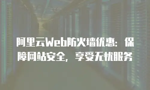 阿里云Web防火墙优惠：保障网站安全，享受无忧服务