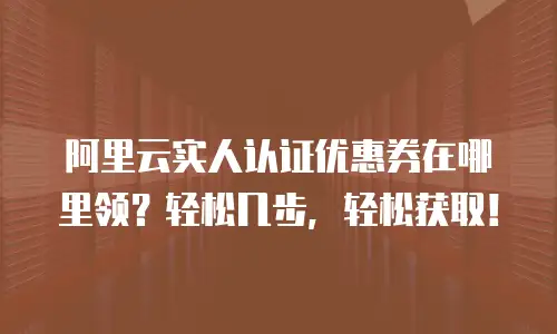 阿里云实人认证优惠券在哪里领？轻松几步，轻松获取！
