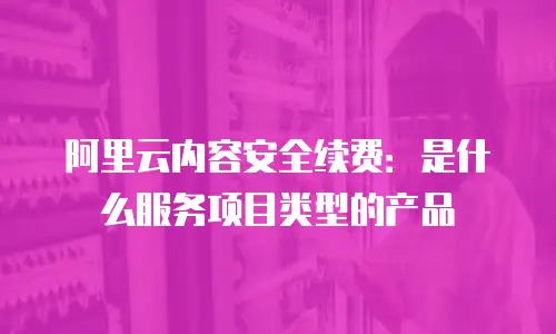 阿里云内容安全续费：是什么服务项目类型的产品