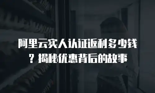 阿里云实人认证返利多少钱？揭秘优惠背后的故事