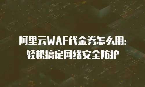 阿里云WAF代金券怎么用：轻松搞定网络安全防护