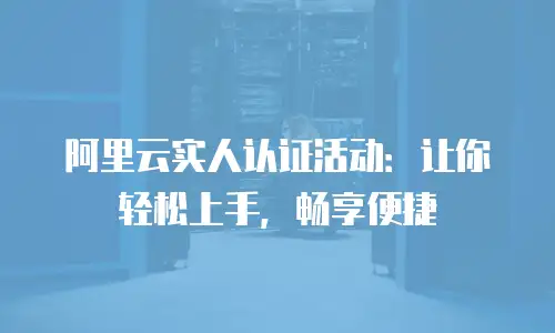 阿里云实人认证活动：让你轻松上手，畅享便捷