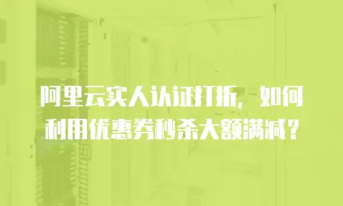 阿里云实人认证打折，如何利用优惠券秒杀大额满减？