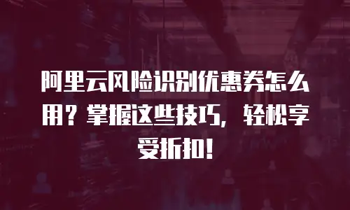 阿里云风险识别优惠券怎么用？掌握这些技巧，轻松享受折扣！