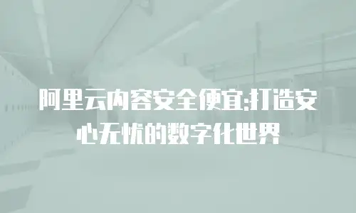 阿里云内容安全便宜:打造安心无忧的数字化世界