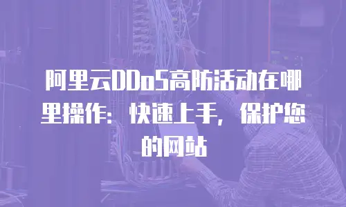 阿里云DDoS高防活动在哪里操作：快速上手，保护您的网站