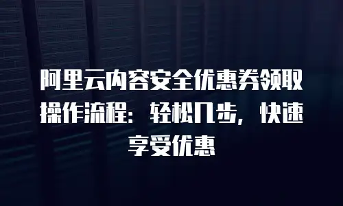 阿里云内容安全优惠券领取操作流程：轻松几步，快速享受优惠
