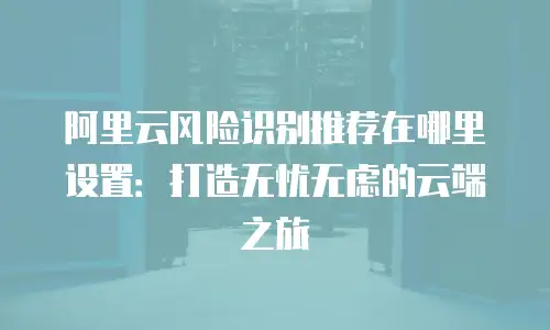 阿里云风险识别推荐在哪里设置：打造无忧无虑的云端之旅