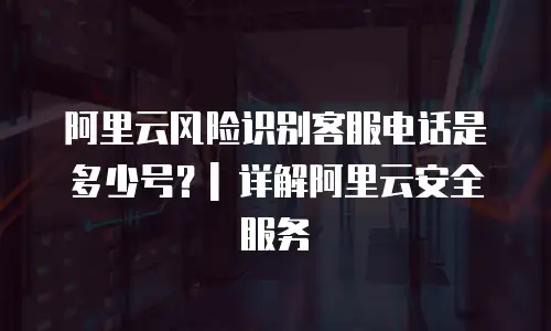 阿里云风险识别客服电话是多少号？| 详解阿里云安全服务