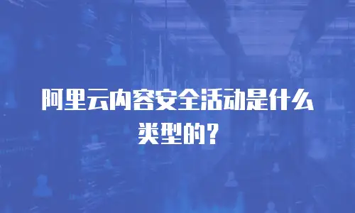 阿里云内容安全活动是什么类型的？