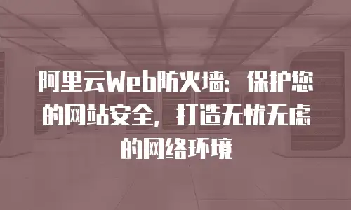 阿里云Web防火墙：保护您的网站安全，打造无忧无虑的网络环境