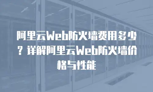 阿里云Web防火墙费用多少？详解阿里云Web防火墙价格与性能