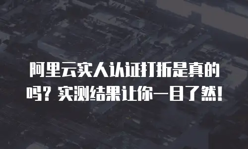 阿里云实人认证打折是真的吗？实测结果让你一目了然！