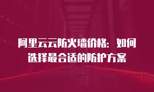 阿里云云防火墙价格：如何选择最合适的防护方案