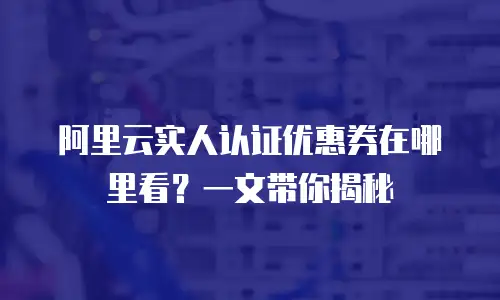 阿里云实人认证优惠券在哪里看？一文带你揭秘