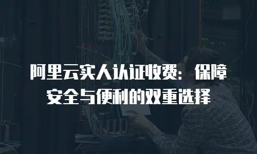 阿里云实人认证收费：保障安全与便利的双重选择