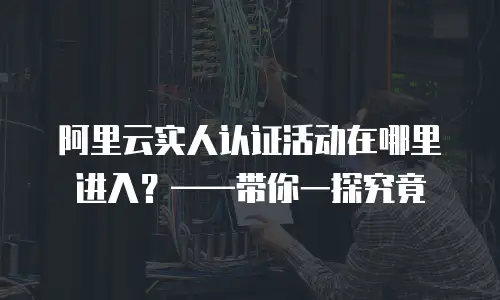 阿里云实人认证活动在哪里进入？——带你一探究竟