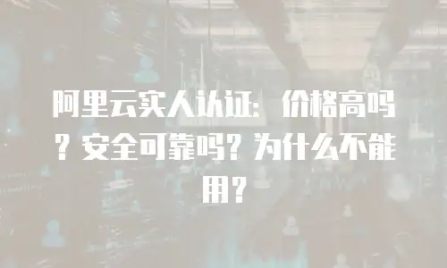 阿里云实人认证：价格高吗？安全可靠吗？为什么不能用？