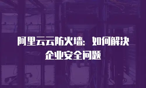 阿里云云防火墙：如何解决企业安全问题