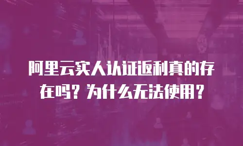 阿里云实人认证返利真的存在吗？为什么无法使用？