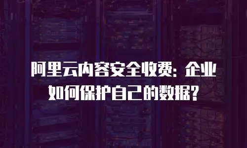 阿里云内容安全收费: 企业如何保护自己的数据?
