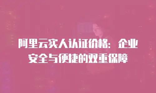 阿里云实人认证价格：企业安全与便捷的双重保障