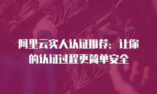 阿里云实人认证推荐：让你的认证过程更简单安全