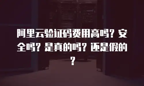 阿里云验证码费用高吗？安全吗？是真的吗？还是假的？