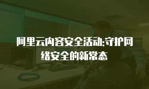 阿里云内容安全活动:守护网络安全的新常态