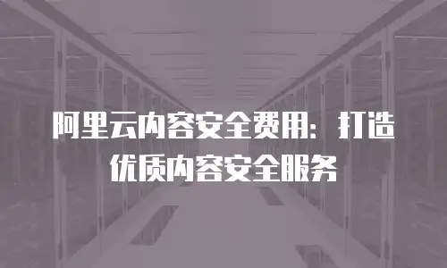 阿里云内容安全费用：打造优质内容安全服务