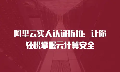 阿里云实人认证折扣：让你轻松掌握云计算安全
