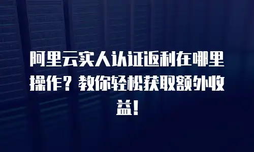 阿里云实人认证返利在哪里操作？教你轻松获取额外收益！